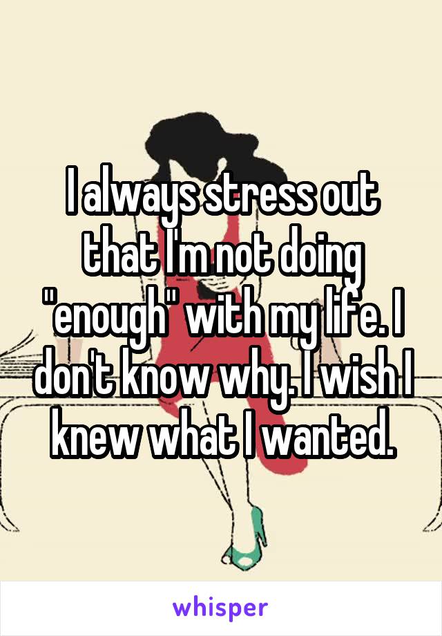 I always stress out that I'm not doing "enough" with my life. I don't know why. I wish I knew what I wanted.