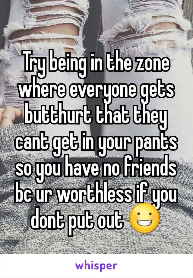 Try being in the zone where everyone gets butthurt that they cant get in your pants so you have no friends bc ur worthless if you dont put out 😀