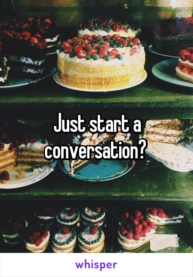 Just start a conversation? 