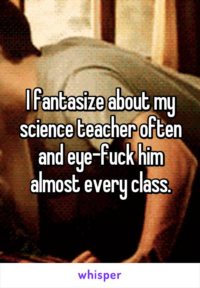 I fantasize about my science teacher often and eye-fuck him almost every class.