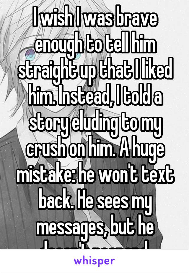 I wish I was brave enough to tell him straight up that I liked him. Instead, I told a story eluding to my crush on him. A huge mistake: he won't text back. He sees my messages, but he doesn't respond.