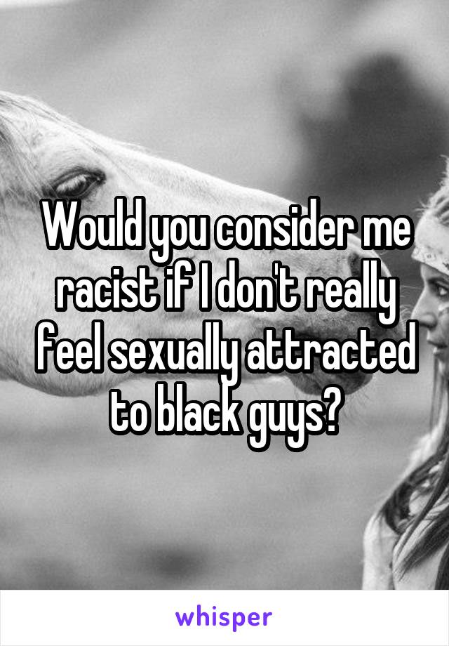 Would you consider me racist if I don't really feel sexually attracted to black guys?