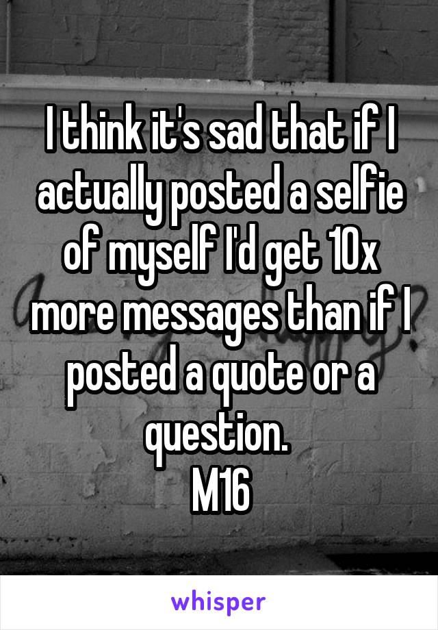I think it's sad that if I actually posted a selfie of myself I'd get 10x more messages than if I posted a quote or a question. 
M16