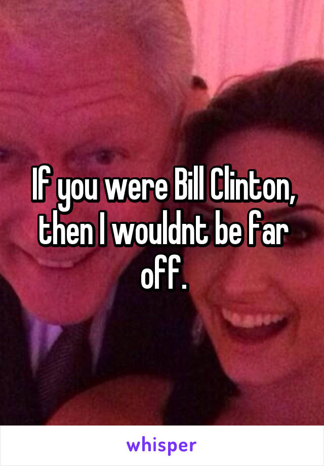 If you were Bill Clinton, then I wouldnt be far off.