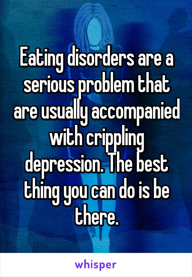Eating disorders are a serious problem that are usually accompanied with crippling depression. The best thing you can do is be there.