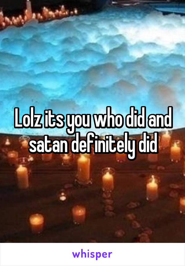 Lolz its you who did and satan definitely did