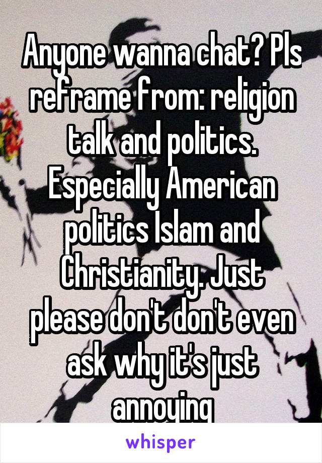 Anyone wanna chat? Pls reframe from: religion talk and politics. Especially American politics Islam and Christianity. Just please don't don't even ask why it's just annoying