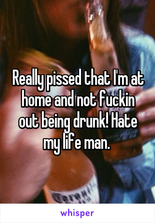 Really pissed that I'm at home and not fuckin out being drunk! Hate my life man. 
