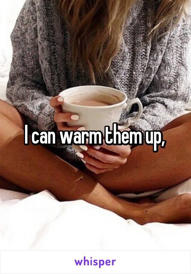 I can warm them up, 