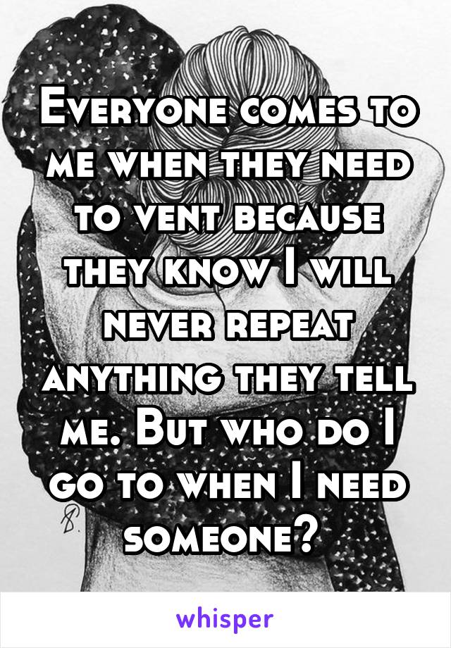 Everyone comes to me when they need to vent because they know I will never repeat anything they tell me. But who do I go to when I need someone? 