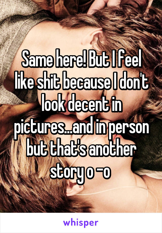 Same here! But I feel like shit because I don't look decent in pictures...and in person but that's another story o -o 