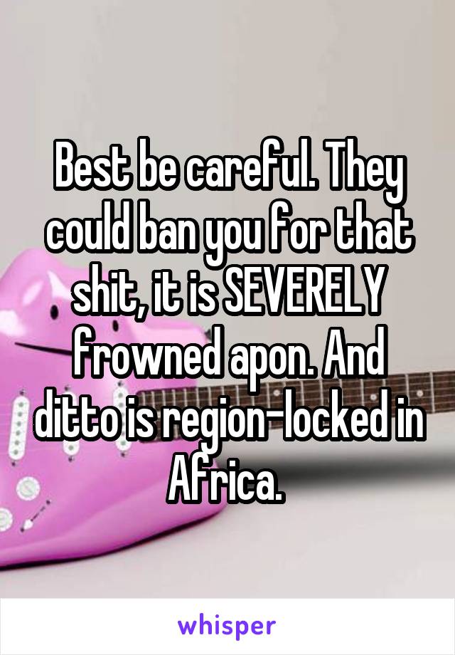 Best be careful. They could ban you for that shit, it is SEVERELY frowned apon. And ditto is region-locked in Africa. 