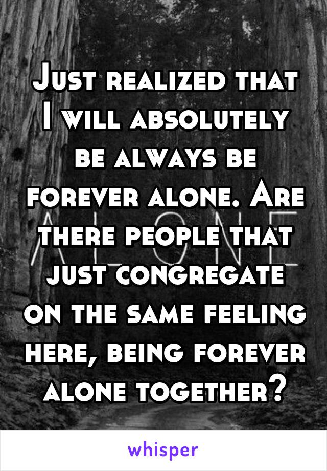 Just realized that I will absolutely be always be forever alone. Are there people that just congregate on the same feeling here, being forever alone together?