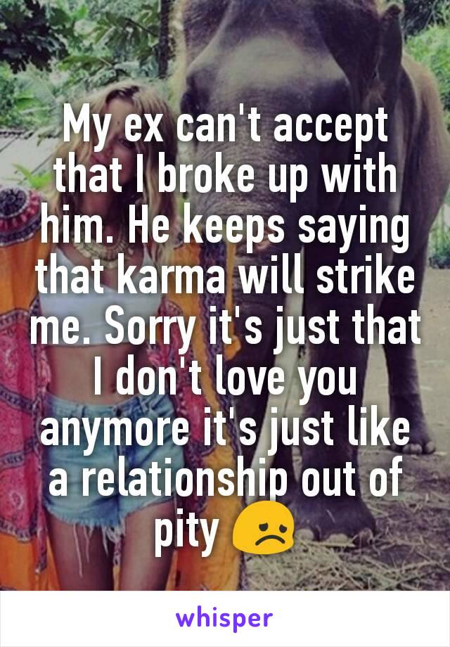 My ex can't accept that I broke up with him. He keeps saying that karma will strike me. Sorry it's just that I don't love you anymore it's just like a relationship out of pity 😞