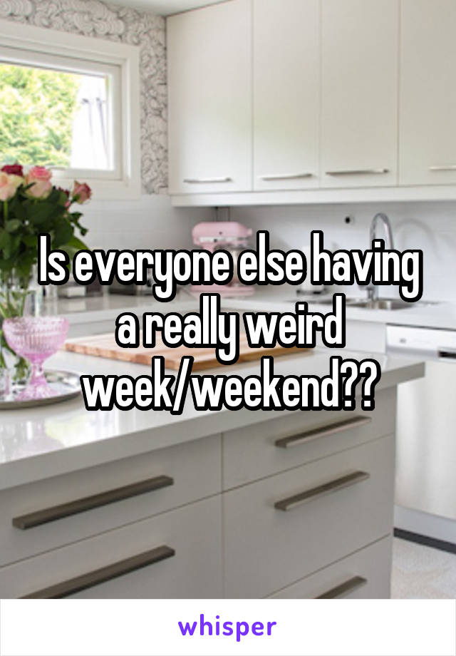 Is everyone else having a really weird week/weekend??