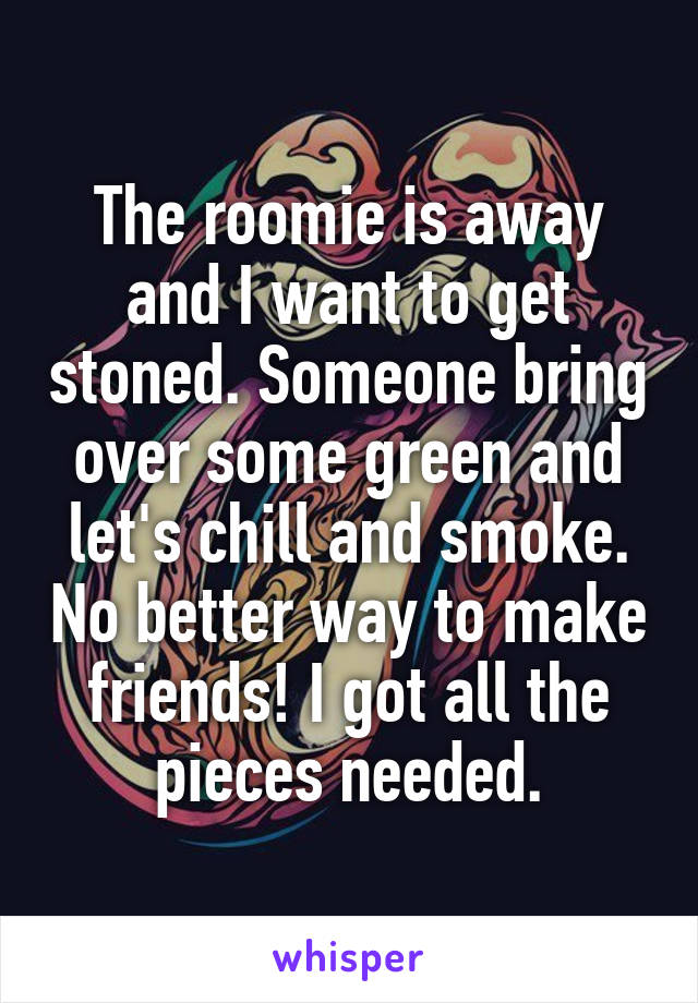 The roomie is away and I want to get stoned. Someone bring over some green and let's chill and smoke. No better way to make friends! I got all the pieces needed.
