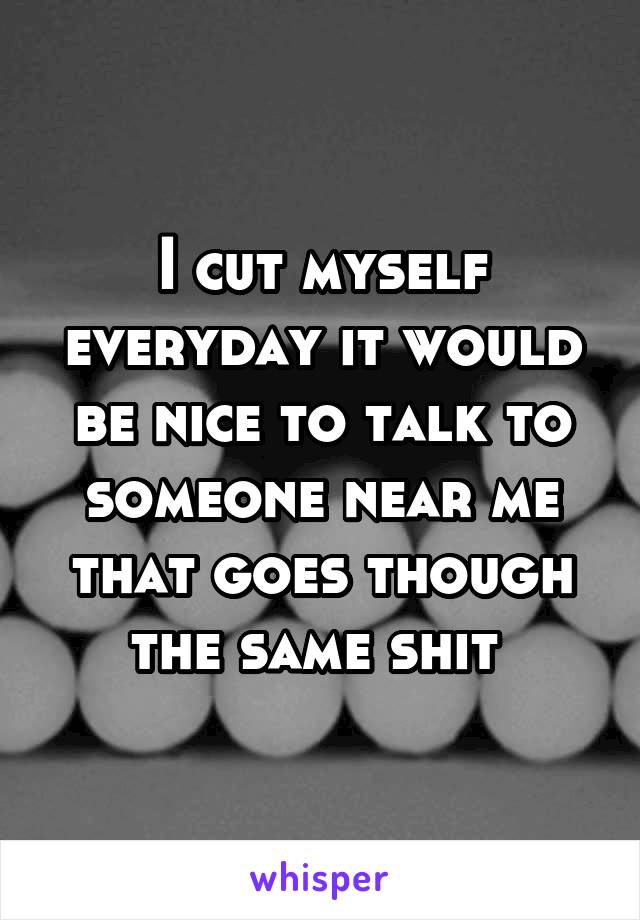 I cut myself everyday it would be nice to talk to someone near me that goes though the same shit 