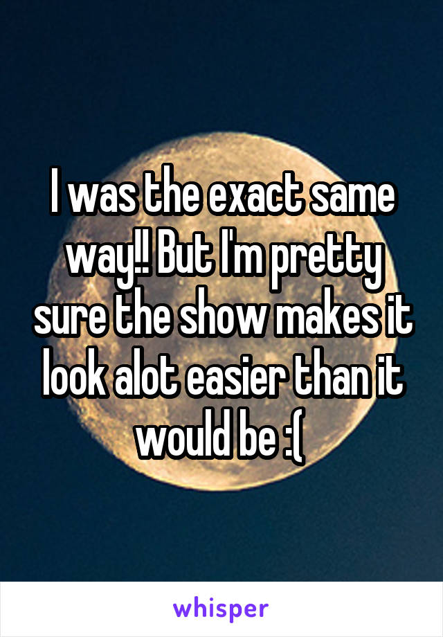 I was the exact same way!! But I'm pretty sure the show makes it look alot easier than it would be :( 