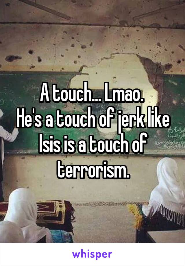 A touch... Lmao. 
He's a touch of jerk like Isis is a touch of terrorism.