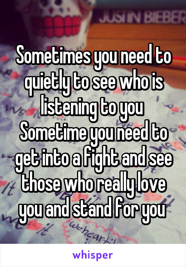 Sometimes you need to quietly to see who is listening to you 
Sometime you need to get into a fight and see those who really love you and stand for you 