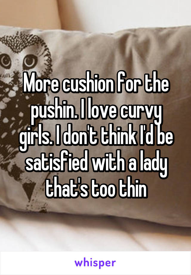 More cushion for the pushin. I love curvy girls. I don't think I'd be satisfied with a lady that's too thin