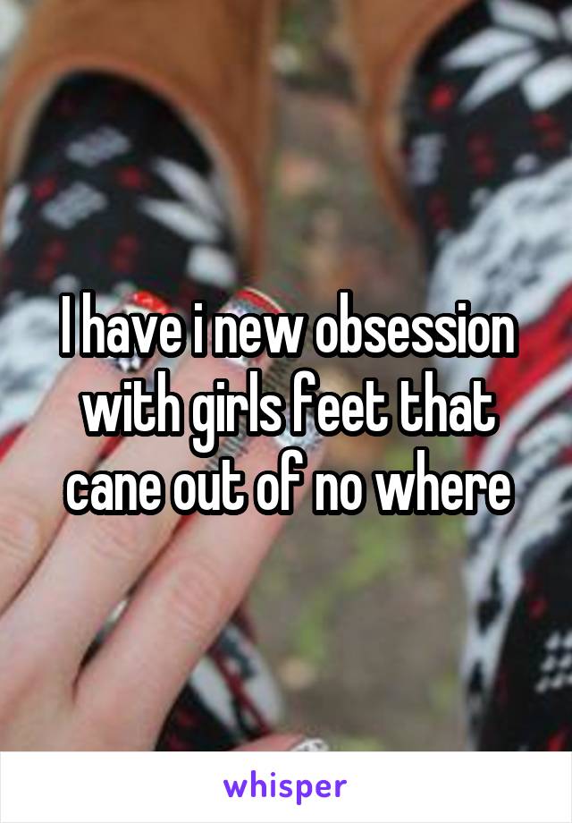 I have i new obsession with girls feet that cane out of no where