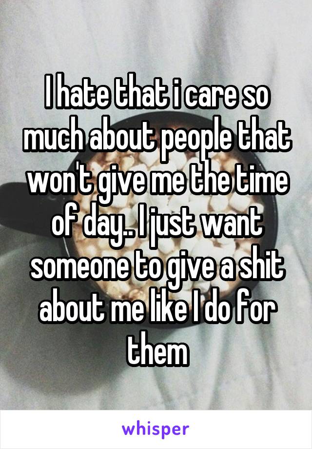I hate that i care so much about people that won't give me the time of day.. I just want someone to give a shit about me like I do for them