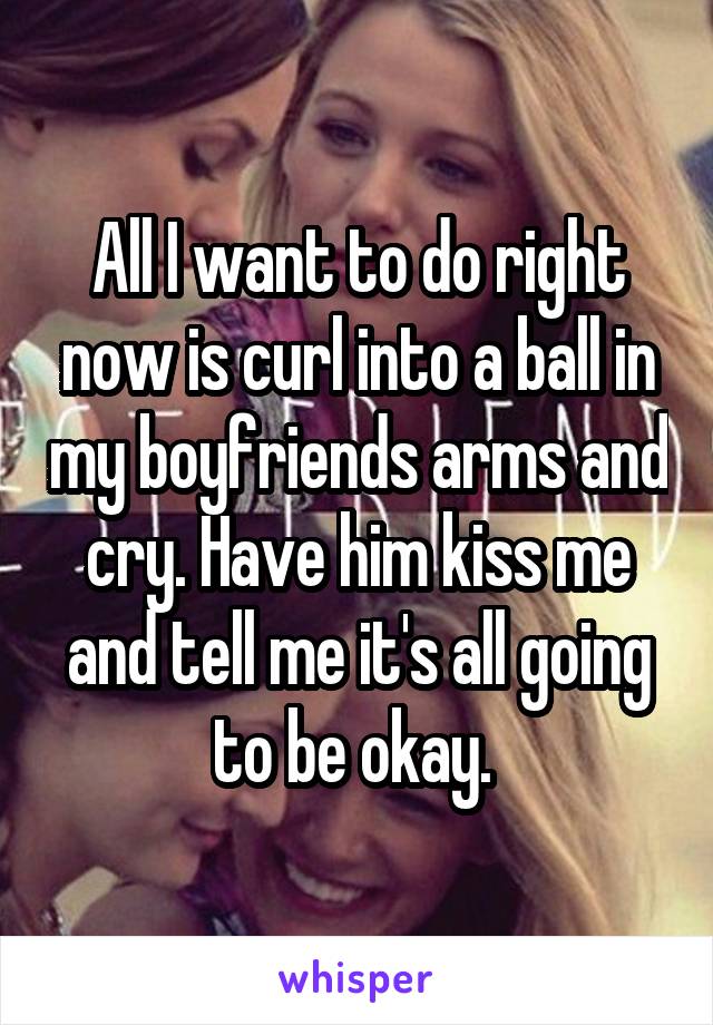 All I want to do right now is curl into a ball in my boyfriends arms and cry. Have him kiss me and tell me it's all going to be okay. 