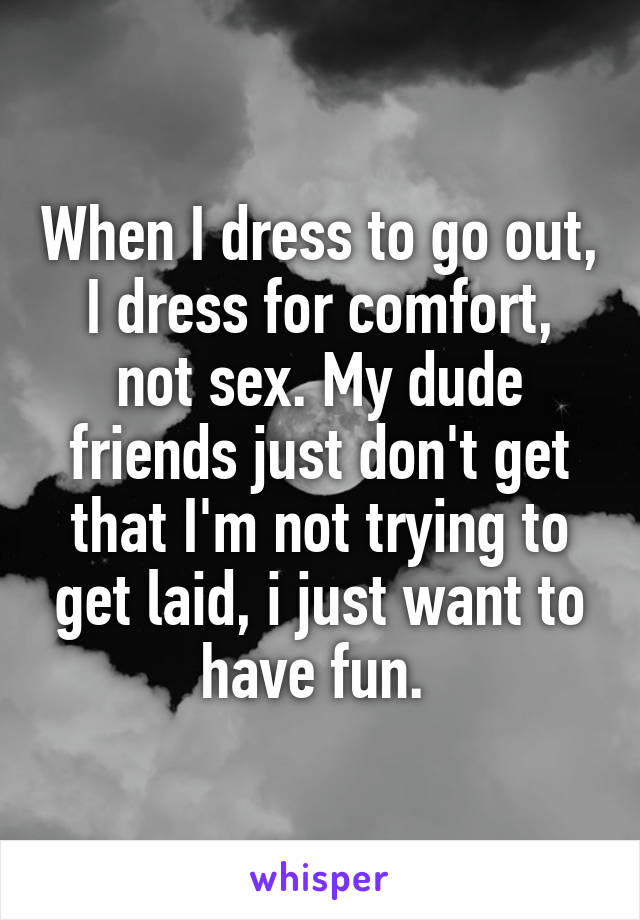 When I dress to go out, I dress for comfort, not sex. My dude friends just don't get that I'm not trying to get laid, i just want to have fun. 