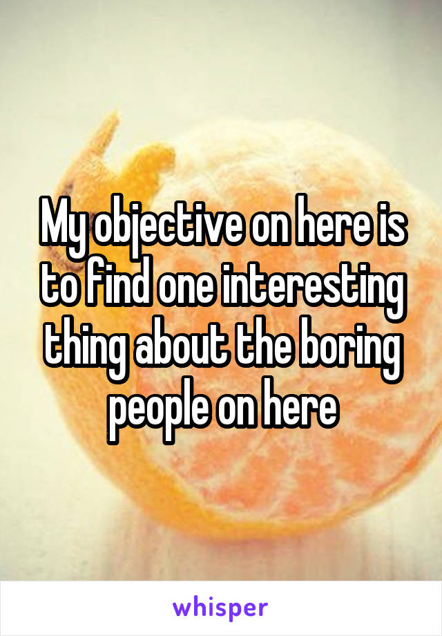 My objective on here is to find one interesting thing about the boring people on here