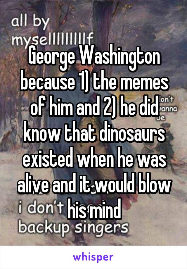 George Washington because 1) the memes of him and 2) he did know that dinosaurs existed when he was alive and it would blow his mind