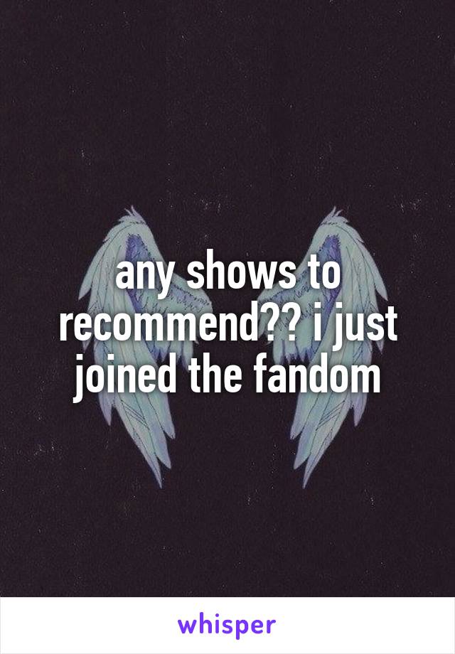 any shows to recommend?? i just joined the fandom