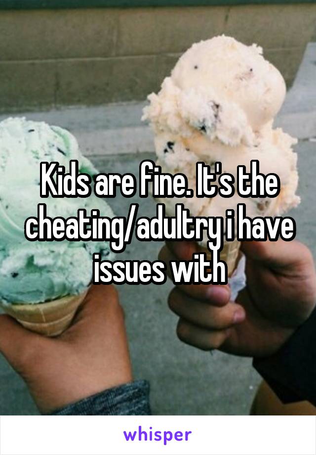 Kids are fine. It's the cheating/adultry i have issues with
