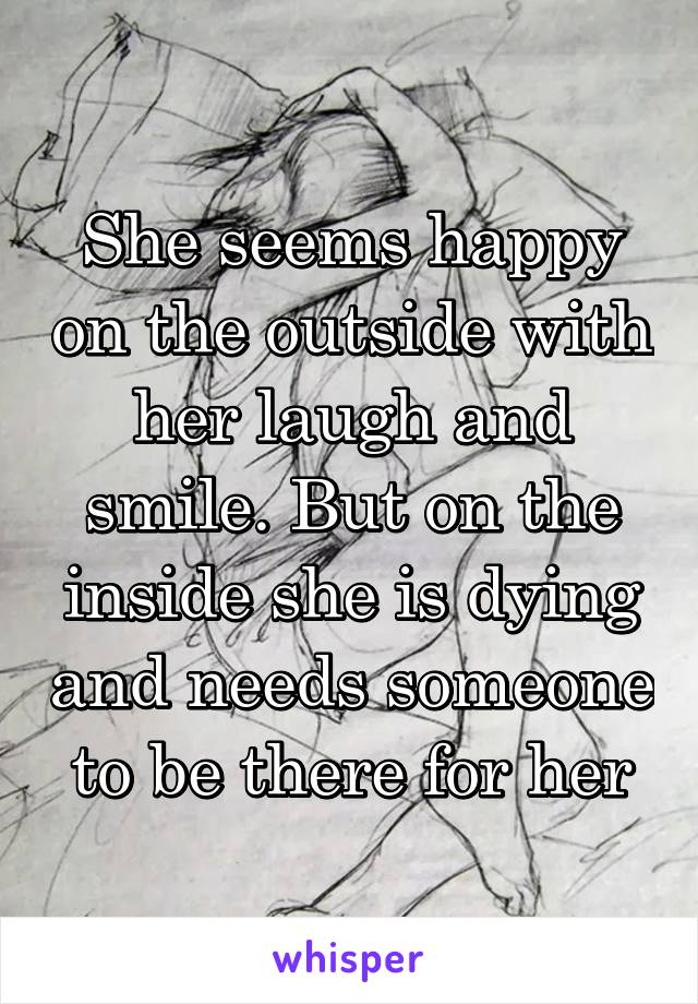 She seems happy on the outside with her laugh and smile. But on the inside she is dying and needs someone to be there for her