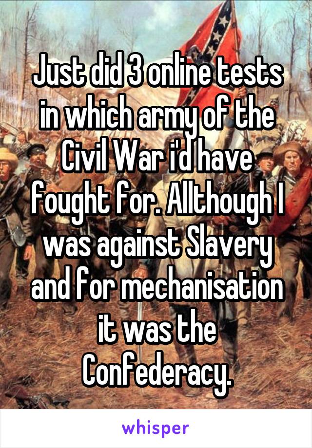 Just did 3 online tests in which army of the Civil War i'd have fought for. Allthough I was against Slavery and for mechanisation it was the Confederacy.