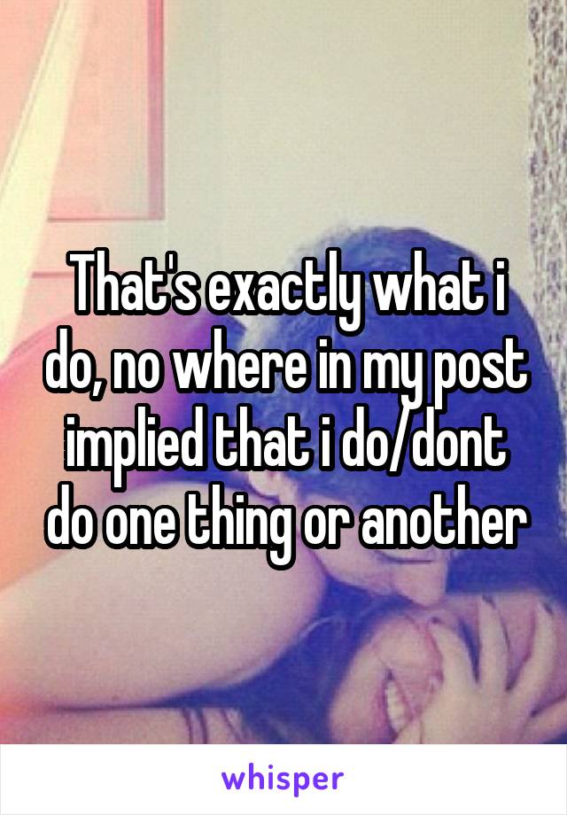 That's exactly what i do, no where in my post implied that i do/dont do one thing or another