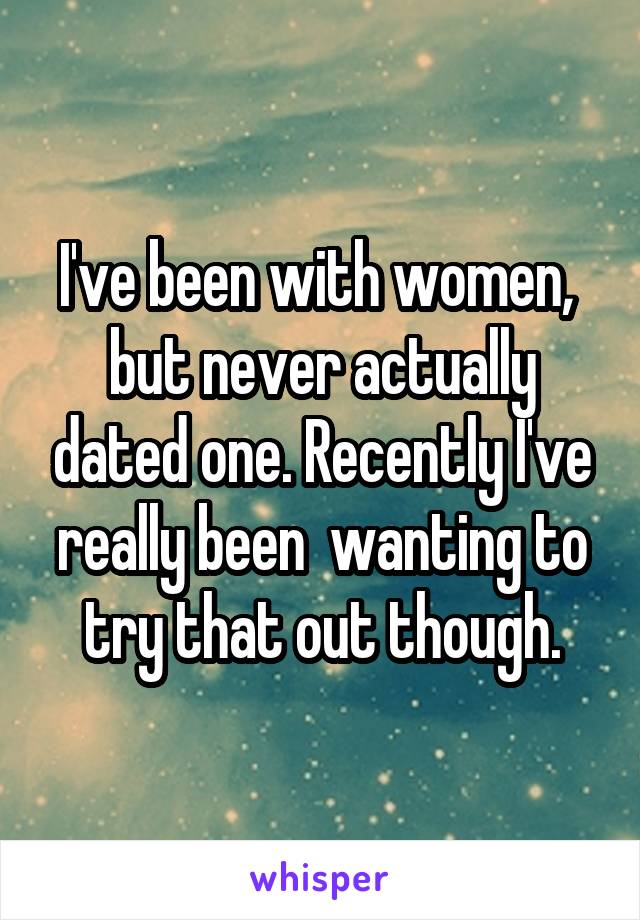 I've been with women,  but never actually dated one. Recently I've really been  wanting to try that out though.