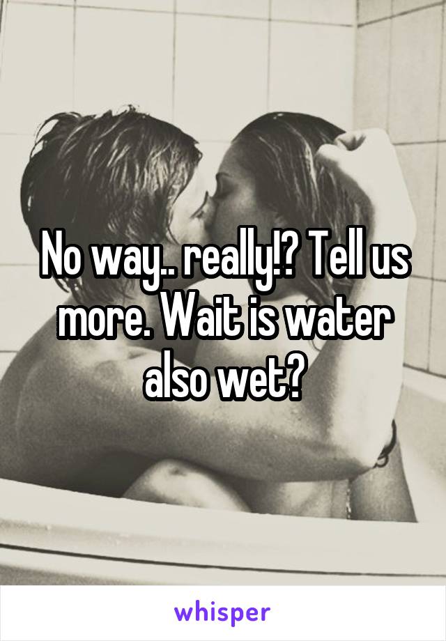 No way.. really!? Tell us more. Wait is water also wet?