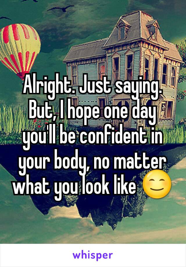 Alright. Just saying. But, I hope one day you'll be confident in your body, no matter what you look like 😊