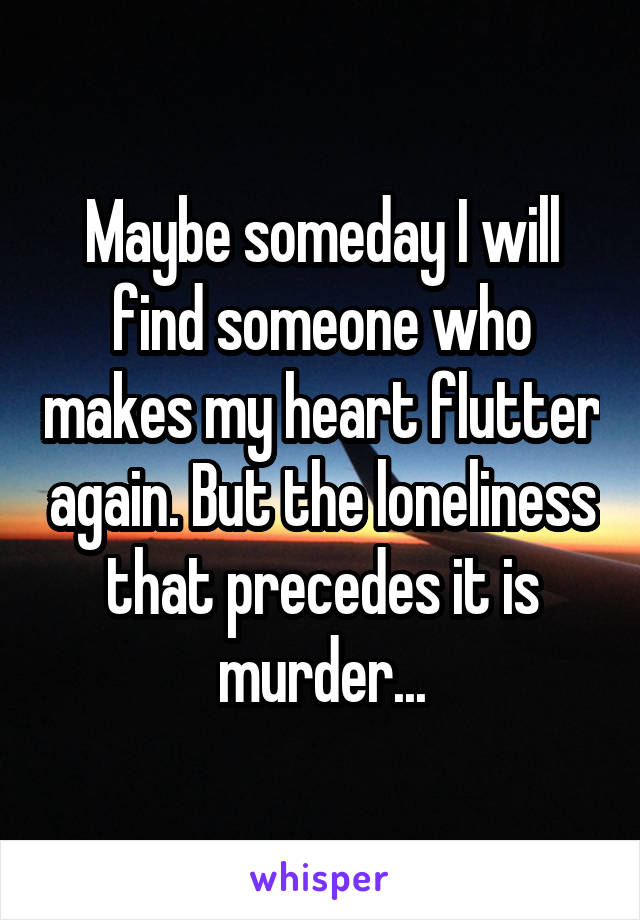 Maybe someday I will find someone who makes my heart flutter again. But the loneliness that precedes it is murder...
