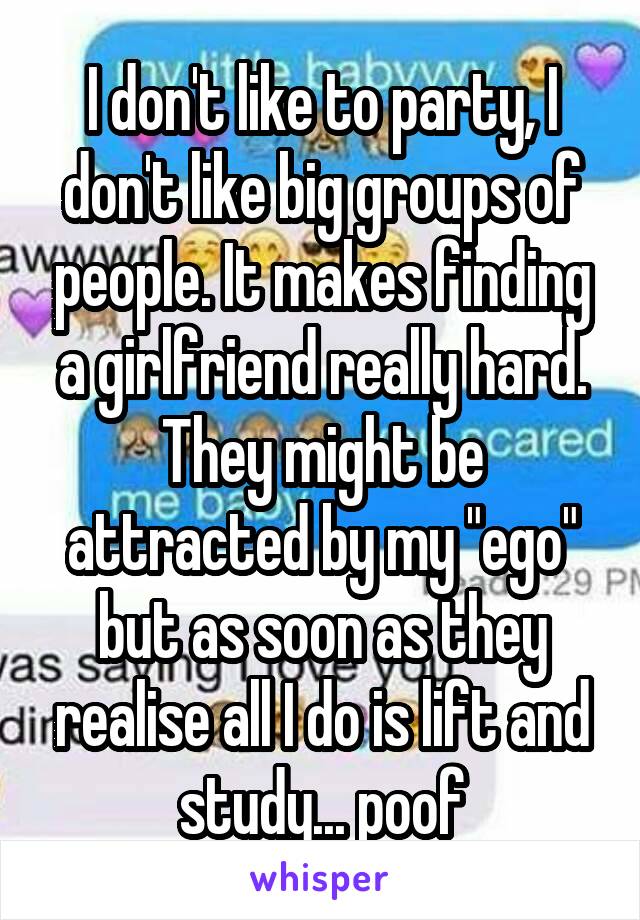 I don't like to party, I don't like big groups of people. It makes finding a girlfriend really hard. They might be attracted by my "ego" but as soon as they realise all I do is lift and study... poof