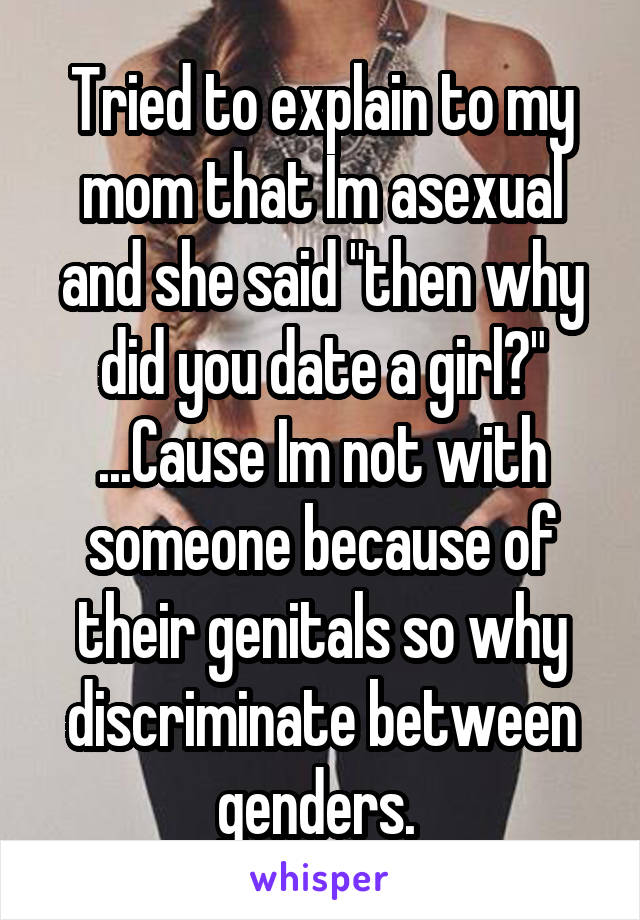 Tried to explain to my mom that Im asexual and she said "then why did you date a girl?"
...Cause Im not with someone because of their genitals so why discriminate between genders. 