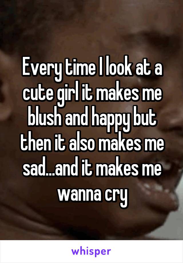 Every time I look at a cute girl it makes me blush and happy but then it also makes me sad...and it makes me wanna cry