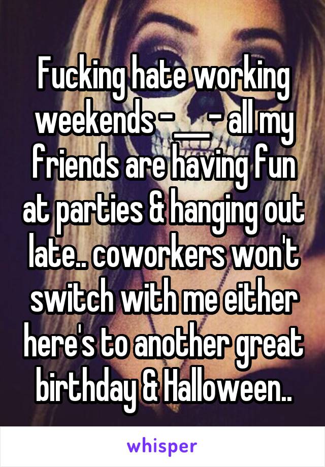 Fucking hate working weekends -___- all my friends are having fun at parties & hanging out late.. coworkers won't switch with me either here's to another great birthday & Halloween..