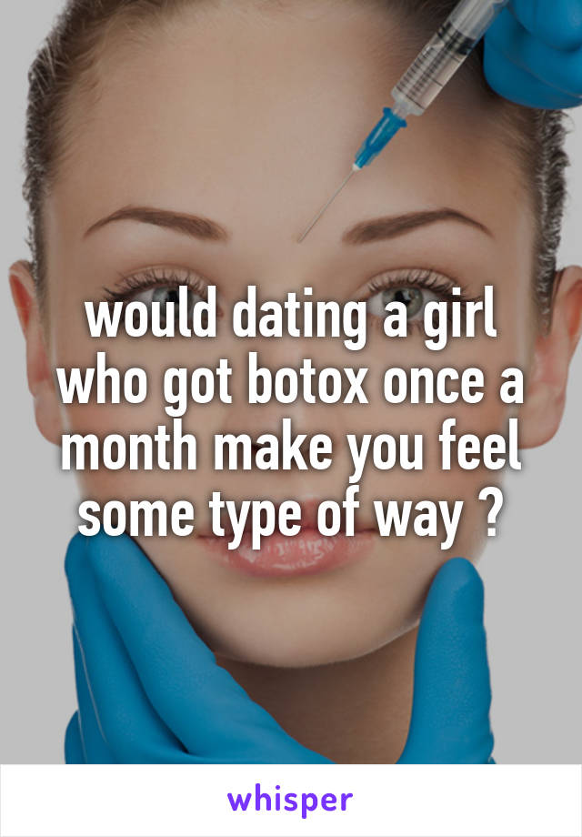 would dating a girl who got botox once a month make you feel some type of way ?