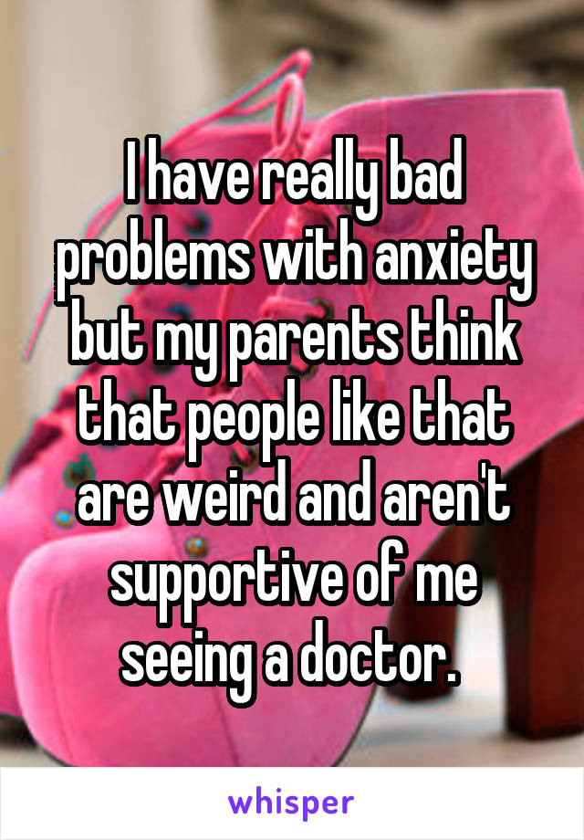I have really bad problems with anxiety but my parents think that people like that are weird and aren't supportive of me seeing a doctor. 