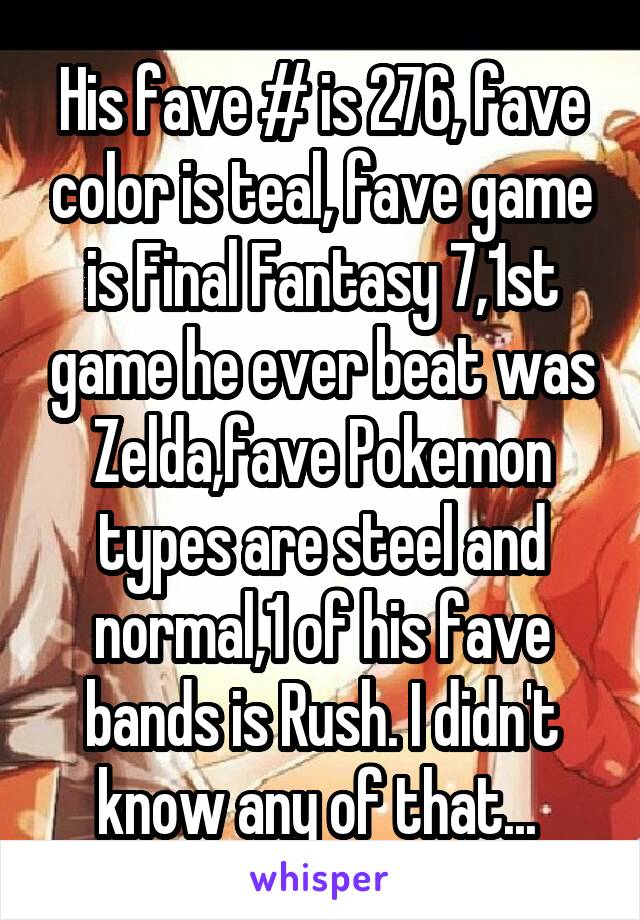 His fave # is 276, fave color is teal, fave game is Final Fantasy 7,1st game he ever beat was Zelda,fave Pokemon types are steel and normal,1 of his fave bands is Rush. I didn't know any of that... 
