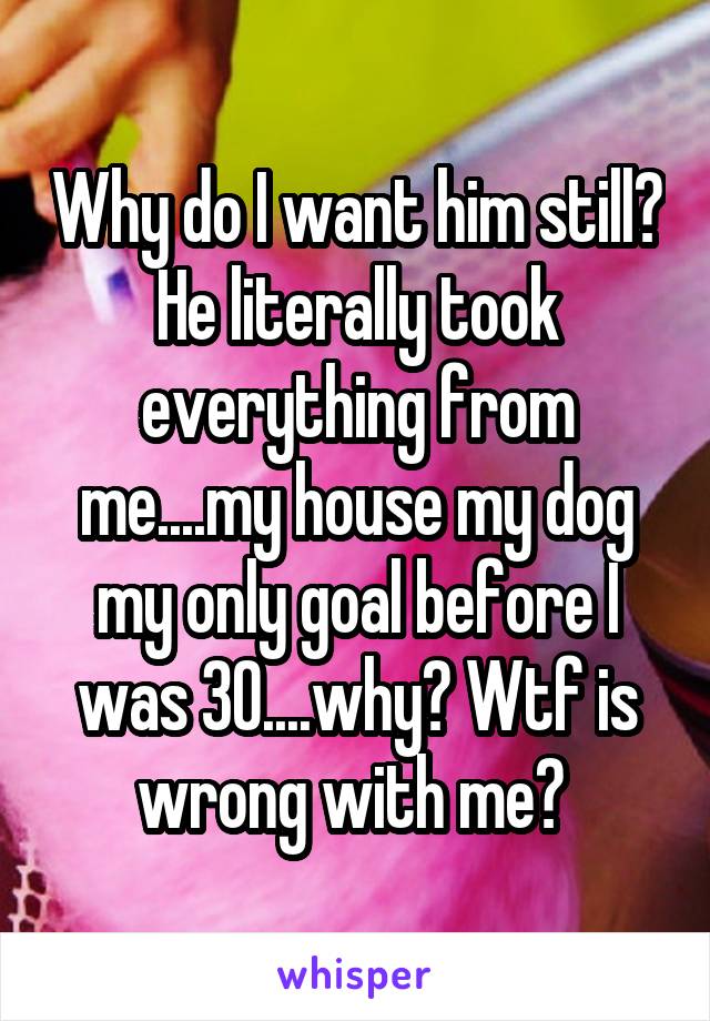 Why do I want him still? He literally took everything from me....my house my dog my only goal before I was 30....why? Wtf is wrong with me? 