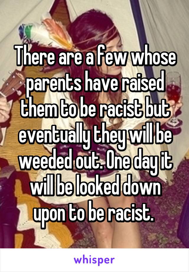 There are a few whose parents have raised them to be racist but eventually they will be weeded out. One day it will be looked down upon to be racist. 