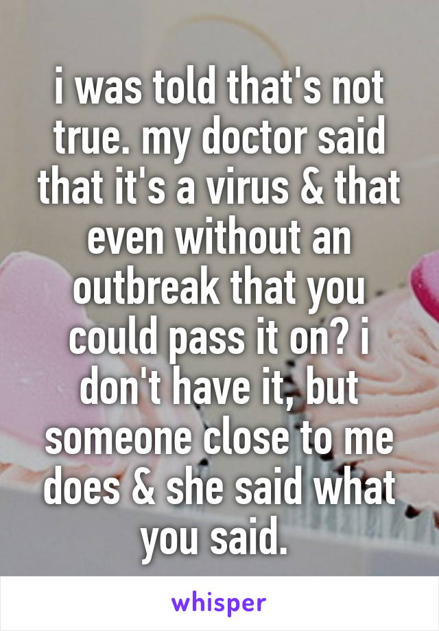 i was told that's not true. my doctor said that it's a virus & that even without an outbreak that you could pass it on? i don't have it, but someone close to me does & she said what you said. 